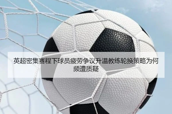 英超密集赛程下球员疲劳争议升温教练轮换策略为何频遭质疑