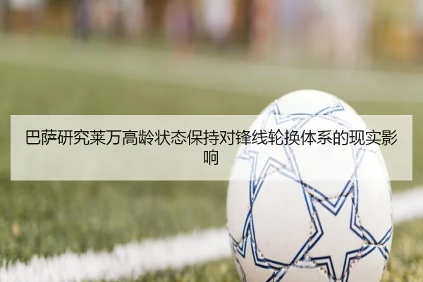 巴萨研究莱万高龄状态保持对锋线轮换体系的现实影响