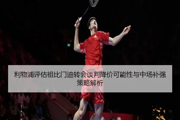 利物浦评估祖比门迪转会谈判降价可能性与中场补强策略解析