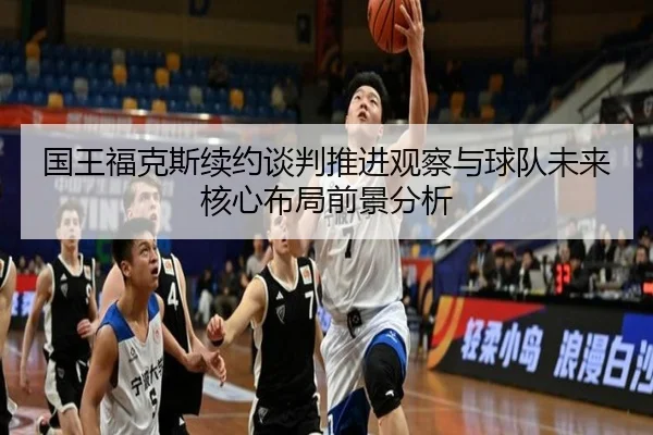 国王福克斯续约谈判推进观察与球队未来核心布局前景分析