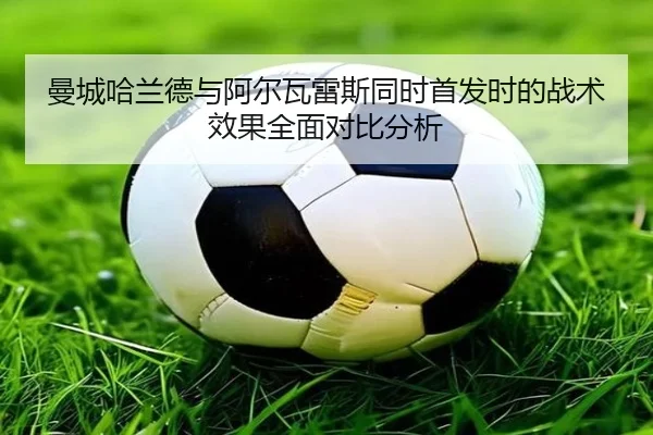 曼城哈兰德与阿尔瓦雷斯同时首发时的战术效果全面对比分析