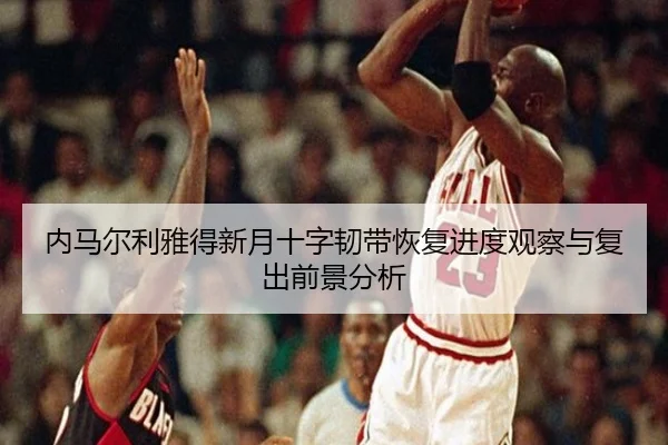 内马尔利雅得新月十字韧带恢复进度观察与复出前景分析